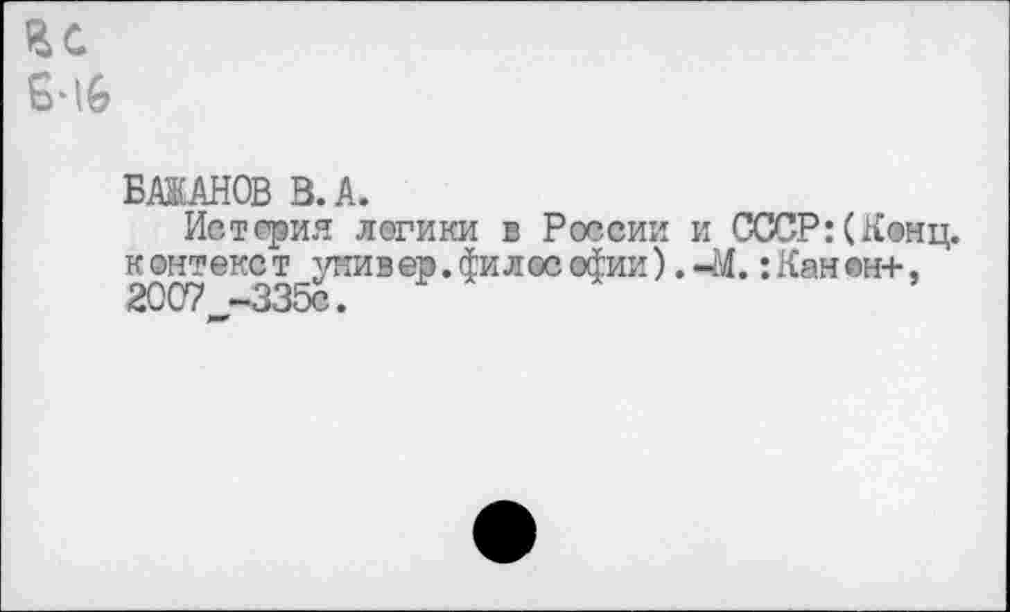 ﻿ВС 6-IG
БАЖАНОВ В. А.
Истерия логики в России и СССР:(Конц, контекст универ.философии).-М.:Кан®н+, 2007 ~335с. **